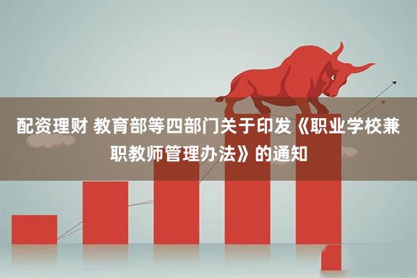 配资理财 教育部等四部门关于印发《职业学校兼职教师管理办法》的通知