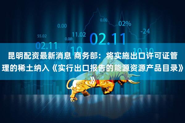 昆明配资最新消息 商务部：将实施出口许可证管理的稀土纳入《实行出口报告的能源资源产品目录》