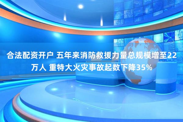 合法配资开户 五年来消防救援力量总规模增至22万人 重特大火灾事故起数下降35%