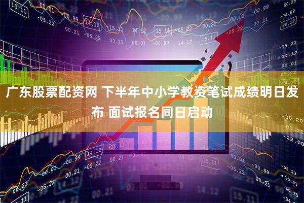 广东股票配资网 下半年中小学教资笔试成绩明日发布 面试报名同日启动