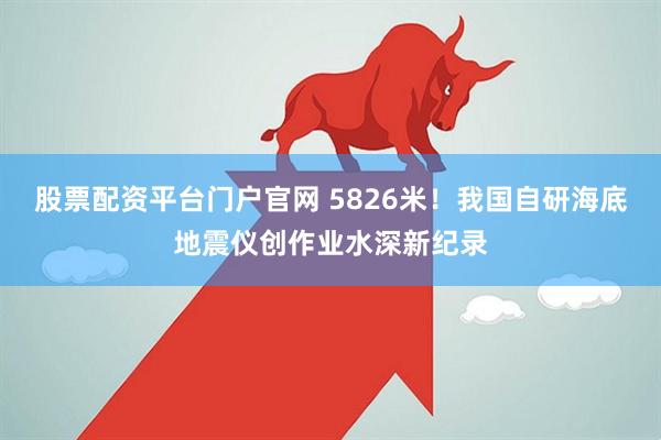 股票配资平台门户官网 5826米！我国自研海底地震仪创作业水深新纪录