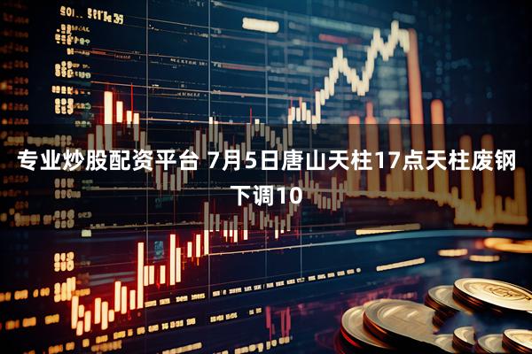 专业炒股配资平台 7月5日唐山天柱17点天柱废钢下调10