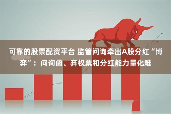 可靠的股票配资平台 监管问询牵出A股分红“博弈”：问询函、弃权票和分红能力量化难