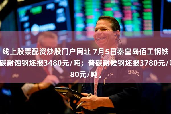 线上股票配资炒股门户网址 7月5日秦皇岛佰工钢铁普碳耐蚀钢坯报3480元/吨；普碳耐候钢坯报3780元/吨。