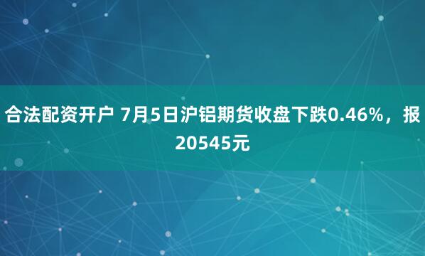 合法配资开户 7月5日沪铝期货收盘下跌0.46%，报20545元