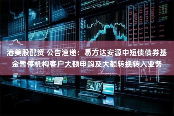 港美股配资 公告速递：易方达安源中短债债券基金暂停机构客户大额申购及大额转换转入业务