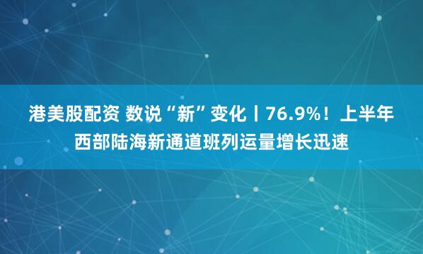 港美股配资 数说“新”变化丨76.9%！上半年西部陆海新通道班列运量增长迅速
