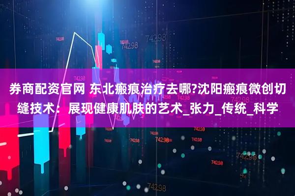 券商配资官网 东北瘢痕治疗去哪?沈阳瘢痕微创切缝技术：展现健康肌肤的艺术_张力_传统_科学