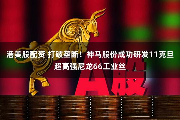 港美股配资 打破垄断！神马股份成功研发11克旦超高强尼龙66工业丝