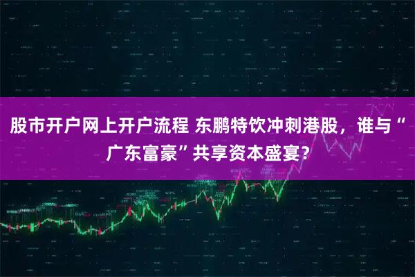 股市开户网上开户流程 东鹏特饮冲刺港股，谁与“广东富豪”共享资本盛宴？