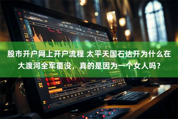 股市开户网上开户流程 太平天国石达开为什么在大渡河全军覆没，真的是因为一个女人吗？
