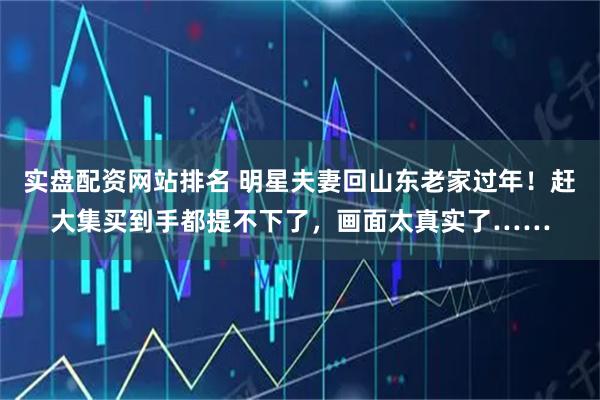 实盘配资网站排名 明星夫妻回山东老家过年！赶大集买到手都提不下了，画面太真实了……