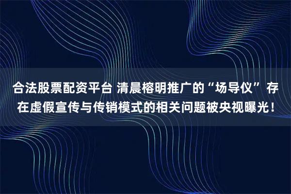 合法股票配资平台 清晨榕明推广的“场导仪” 存在虚假宣传与传销模式的相关问题被央视曝光！