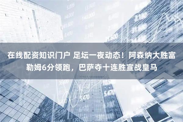 在线配资知识门户 足坛一夜动态！阿森纳大胜富勒姆6分领跑，巴萨夺十连胜宣战皇马