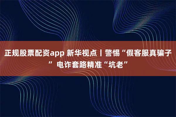 正规股票配资app 新华视点丨警惕“假客服真骗子” 电诈套路精准“坑老”