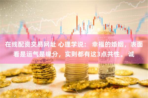 在线配资交易网址 心理学说： 幸福的婚姻，表面看是运气是缘分，实则都有这3点共性。 诚