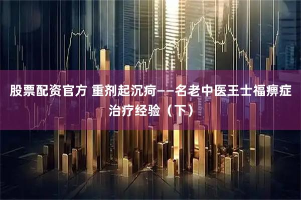 股票配资官方 重剂起沉疴——名老中医王士福痹症治疗经验（下）