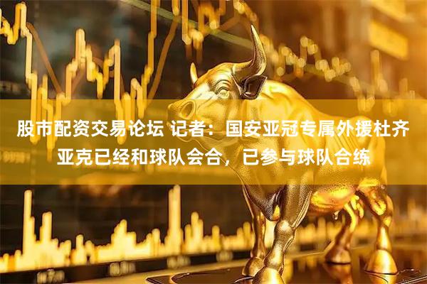 股市配资交易论坛 记者：国安亚冠专属外援杜齐亚克已经和球队会合，已参与球队合练
